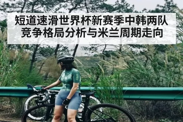 短道速滑世界杯新赛季中韩两队竞争格局分析与米兰周期走向（kaiyun）